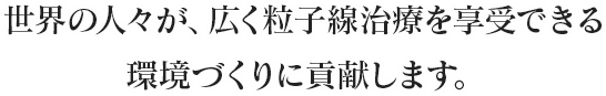 世界の人々が、広く粒子線治療を享受できる環境づくりに貢献します。